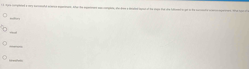 Kyra completed a very successful science experiment. After the experiment was complete, she drew a detailed layout of the steps that she followed to get to the successful science experiment. What type of l
auditory
visual
mnemonic
kinesthetic