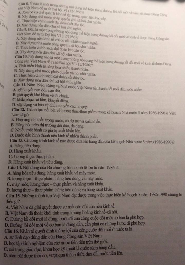 nào là một trong những nội dung thể hiện trong đường lối đổi mới về kinh tế được Đáng Cộng
Sin Việt Nam đề ra từ Đại hội VI (12/1986)?
_
_
A Xóa bỏ cơ chế quân lí kinh tế tập trung, quan liêu bao cấp.
B. Xây dựng nhà nước pháp quyên chủ xã hội chủ nghĩa.
C. Thực hiện chính sách đại đoàn kết dân tộc.
D. Xây dụng nền dân chủ xã hội chú nghĩa,
Câu 9. Đâu là một trong những nội dung thể hiện trong đường lối đổi mới về kính tế được Đùng Cộng sản
Việt Nam đề ra từ Đại hội VI (12/1986)?
A. Xây dựng nền kinh tế với cơ cầu nhiều ngành nghề.
B. Xây dựng nhà nước pháp quyền xã hội chủ nghĩa.
C. Thực hiện chính sách đại đoàn kết dân tộc.
D. Xây dựng nền dân chủ xã hội chủ nghĩa.
Câu 10. Nội dung nào là một trong những nội dung thể hiện trong đường lối đổi mới về kinh tế được Đảng
Cộng sản Việt Nam đề ra từ Đại hội VI (12/1986)?
A. Phát triển kinh tế hàng hóa nhiều thành phân
B. Xây dựng nhà nước pháp quyền xã hội chủ nghĩa.
C. Thực hiện chính sách đại đoàn kết dân tộc.
D. Xây dựng nền dân chủ xã hội chủ nghĩa.
Cầu 11. Năm 1986, Đảng và Nhà nước Việt Nam tiễn hành đổi mới đất nước nhằm
A. giải quyết nạn đói, nạn dốt.
B. giải quyết khó khãn về tài chính.
C. khắc phục sai lầm, khuyết điểm.
D. xây dựng và bảo vệ chính quyền cách mạng.
Câu 12. Thành tựu nổi bật về lương thực-thực phẩm trong kể hoạch Nhà nước 5 năm 1986-1990 ở Việt
Nam là gi?
A. Đáp ứng nhu cầu trong nước, có dự trữ và xuất khẩu.
B. Hàng hóa trên thị trường dồi dào, đa dạng.
C. Nhiều mặt hành có giả trị xuất khẩu lớn.
D. Bước đầu hình thành nền kinh tế nhiều thành phần.
Câu 13. Chương trình kinh tế nào được đưa lên hàng đầu của kể hoạch Nhà nước 5 năm (1986-1990)?
A. Hàng tiêu dùng.
B. Hàng xuất khẩu.
C. Lương thực, thực phẩm.
D. Hàng xuất khẩu và tiêu dùng.
Câu 14. Nội dung của Ba chương trình kinh tế lớn từ năm 1986 là
A. hàng hóa tiêu dùng, hàng xuất khẩu và máy móc.
B. lương thực - thực phẩm, hàng tiêu dùng và máy móc.
C. máy móc, lương thực - thực phầm và hàng xuất khẩu.
D. lương thực - thực phẩm, hàng tiêu dùng vả hàng xuất khẩu.
Câu 15. Những thành tựu Việt Nam đạt được trong việc thực hiện kế hoạch 5 năm 1986-1990 chứng tỏ
điều gi?
A. Việt Nam đã giải quyết được sự mất cân đối của nền kinh tế.
B. Việt Nam đã thoát khỏi tinh trạng khủng hoảng kinh tế-xã hội.
C. Đường lối đổi mới là đúng, bước đi của công cuộc đổi mới cơ bản là phù hợp.
D. Đường lối đổi mới về cơ bản là đúng đắn, cần phải có những bước đi phù hợp.
Câu 16. Nhân tố quyết định thắng lợi của công cuộc đổi mới ở nước ta là
A. sự lãnh đạo đúng đắn của Đảng Cộng sản Việt Nam.
B. học tập kinh nghiệm của các nước tiên tiến trên thế giới.
C. coi trọng giáo dục, khoa học kỹ thuật là quốc sách hàng đầu.
D. năm bắt được thời cơ, vượt qua thách thức đưa đất nước tiến lên.