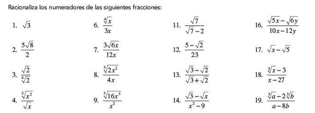 Racionaliza los numeradores de las siguientes fracciones: 
1. sqrt(3) 6.  sqrt[4](x)/3x  11.  sqrt(7)/sqrt(7)-2  16.  (sqrt(5x)-sqrt(6y))/10x-12y 
2.  5sqrt(8)/2   3sqrt(6x)/12x  12,  (5-sqrt(2))/23  17. sqrt(x)-sqrt(5)
7. 
3.  sqrt(2)/sqrt[4](2)   sqrt[3](2x^2)/4x  13.  (sqrt(3)-sqrt(2))/sqrt(3)+sqrt(2)  18.  (sqrt[3](x)-3)/x-27 
8. 
4.  sqrt[3](x^2)/sqrt(x)   sqrt[5](16x^3)/x^2  14.  (sqrt(3)-sqrt(x))/x^2-9  19.  (sqrt[3](a)-2sqrt[3](b))/a-8b 
9.