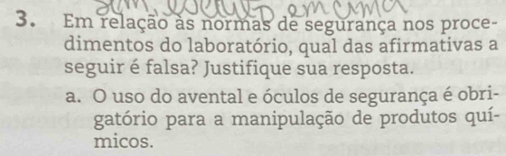 Em relação as normas de segurança nos proce-
dimentos do laboratório, qual das afirmativas a
seguir é falsa? Justifique sua resposta.
a. O uso do avental e óculos de segurança é obri-
gatório para a manipulação de produtos quí-
micos.