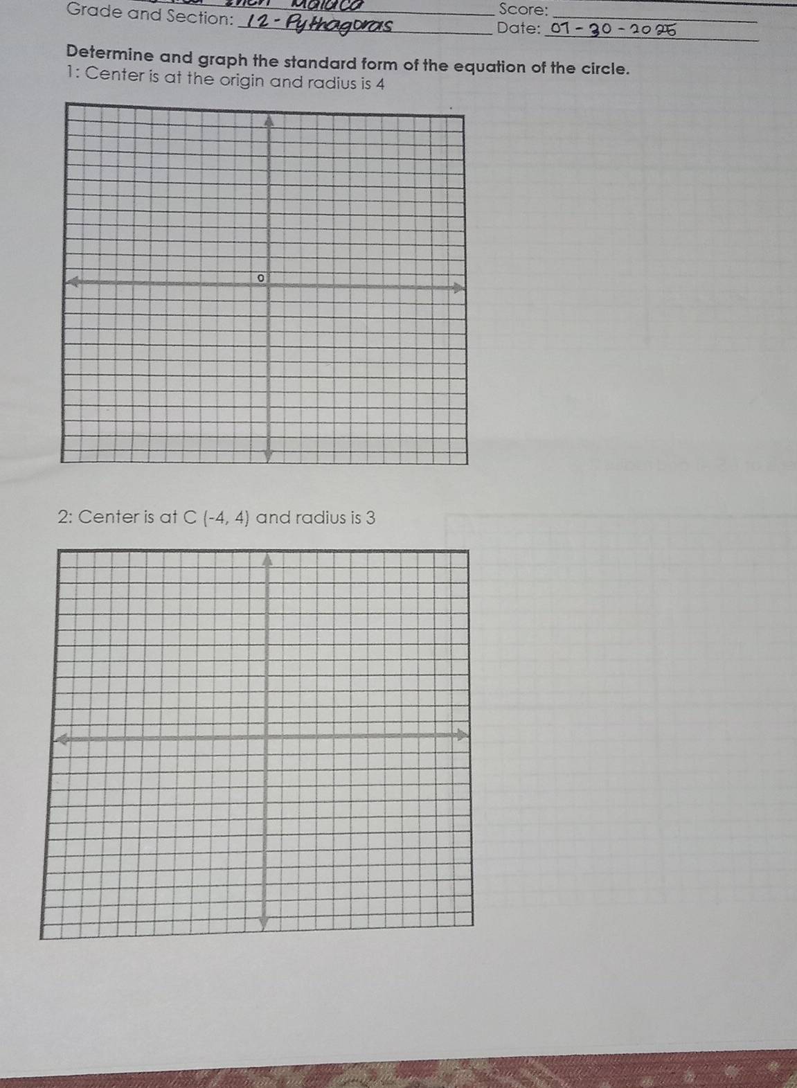 Grade and Section: 
Score: 
_ 
_ 
_Date: 
Determine and graph the standard form of the equation of the circle. 
1: Center is at the origin and radius is 4
2: Center is at C(-4,4) and radius is 3