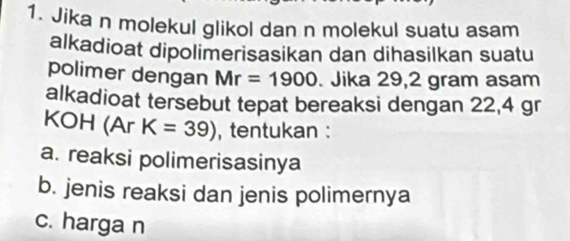 Jika n molekul glikol dan n molekul suatu asam
alkadioat dipolimerisasikan dan dihasilkan suatu
polimer dengan Mr=1900. Jika 29,2 gram asam
alkadioat tersebut tepat bereaksi dengan 22,4 gr
KOH (Ar K=39) , tentukan :
a. reaksi polimerisasinya
b. jenis reaksi dan jenis polimernya
c. harga n