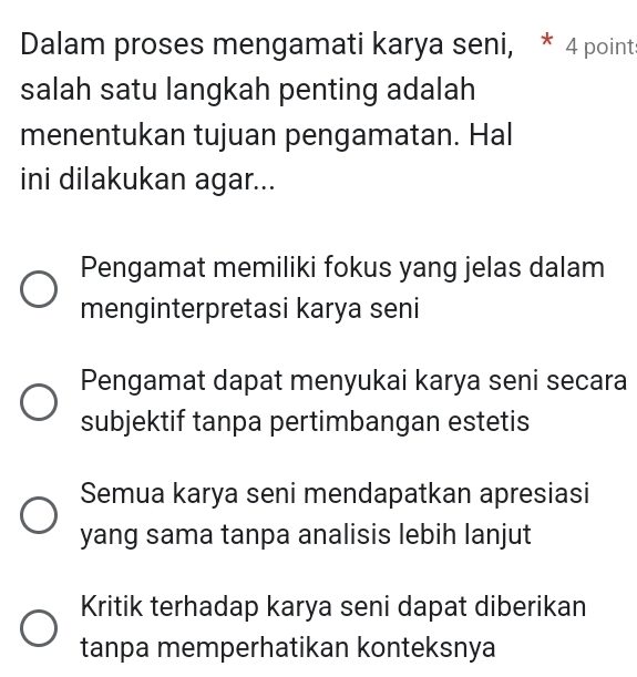 Dalam proses mengamati karya seni, * 4 point
salah satu langkah penting adalah
menentukan tujuan pengamatan. Hal
ini dilakukan agar...
Pengamat memiliki fokus yang jelas dalam
menginterpretasi karya seni
Pengamat dapat menyukai karya seni secara
subjektif tanpa pertimbangan estetis
Semua karya seni mendapatkan apresiasi
yang sama tanpa analisis lebih lanjut
Kritik terhadap karya seni dapat diberikan
tanpa memperhatikan konteksnya