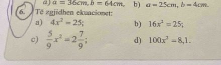 a=36cm, b=64cm ， b) a=25cm, b=4cm. 
6. Të zgjidhen ekuacionet:
a) 4x^2=25; b) 16x^2=25; 
c)  5/9 x^2=2 7/9 ; d) 100x^2=8, 1.