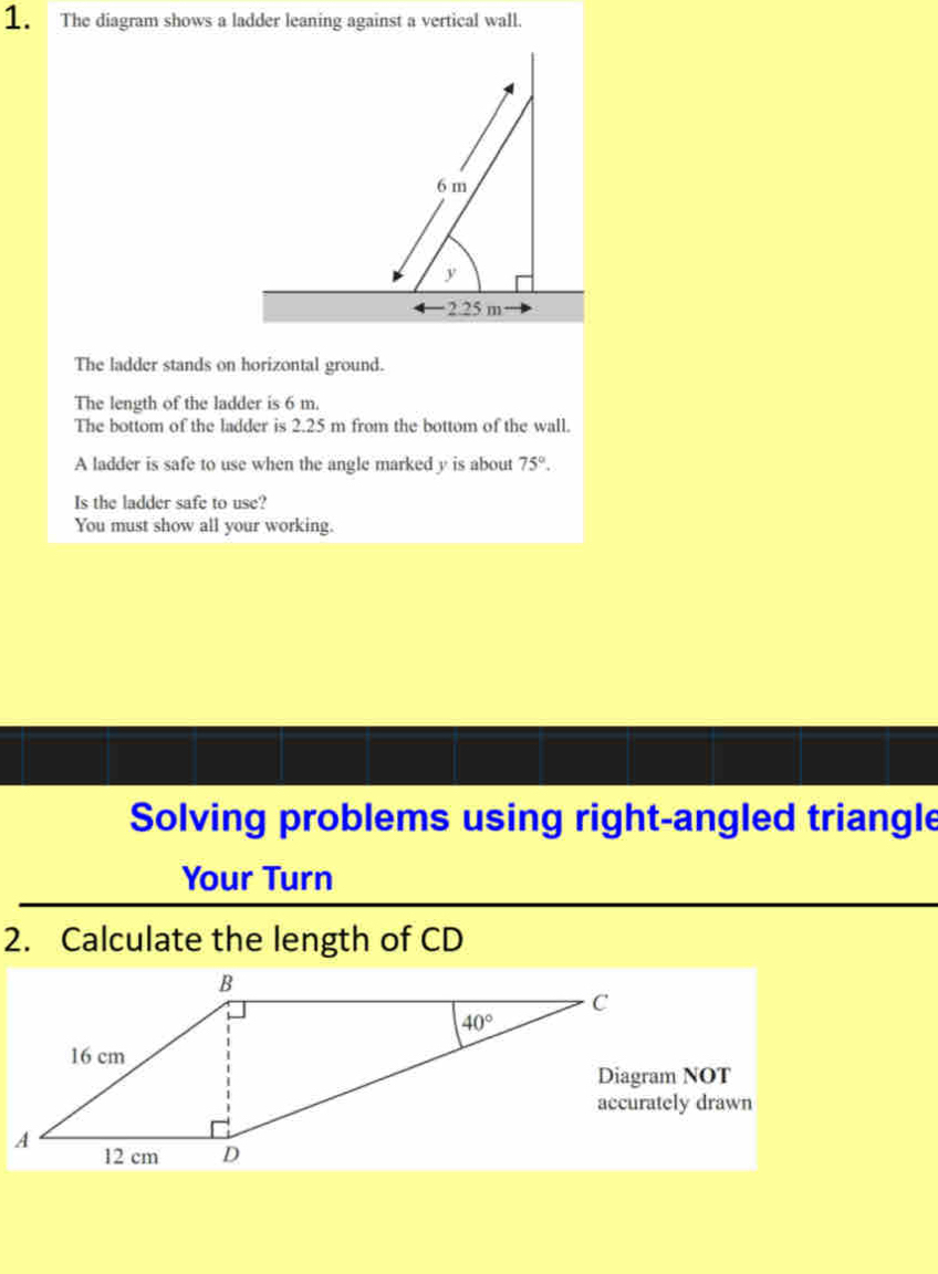 The diagram shows a ladder leaning against a vertical wall.
The ladder stands on horizontal ground.
The length of the ladder is 6 m.
The bottom of the ladder is 2.25 m from the bottom of the wall.
A ladder is safe to use when the angle marked y is about 75°.
Is the ladder safe to use?
You must show all your working.
Solving problems using right-angled triangle
Your Turn
2. Calculate the length of CD