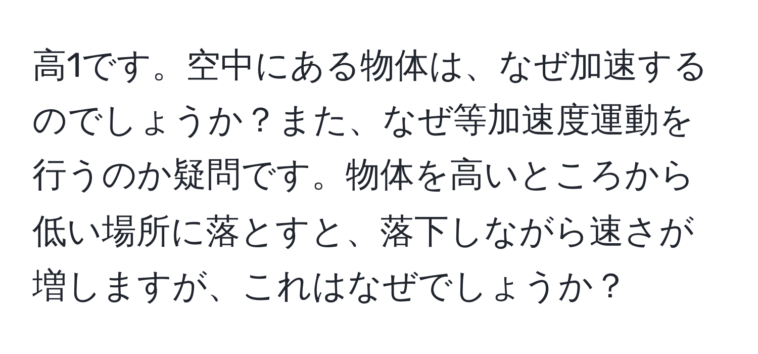 高1です。空中にある物体は、なぜ加速するのでしょうか？また、なぜ等加速度運動を行うのか疑問です。物体を高いところから低い場所に落とすと、落下しながら速さが増しますが、これはなぜでしょうか？