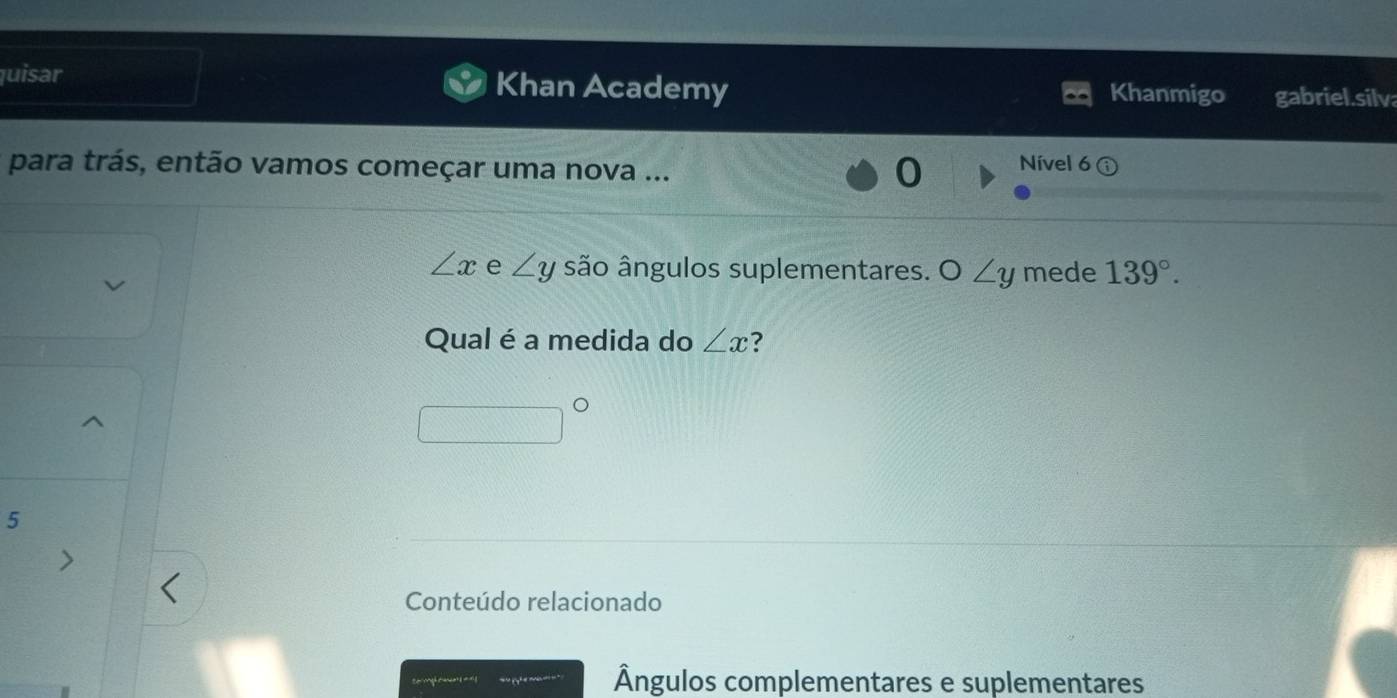 quisar Khan Academy gabriel.silv 
Khanmigo 
para trás, então vamos começar uma nova ... 
Nível 6
∠ x e ∠ y são ângulos suplementares. O∠ y mede 139°. 
Qual é a medida do ∠ x 7 
5 
Conteúdo relacionado 
Ângulos complementares e suplementares