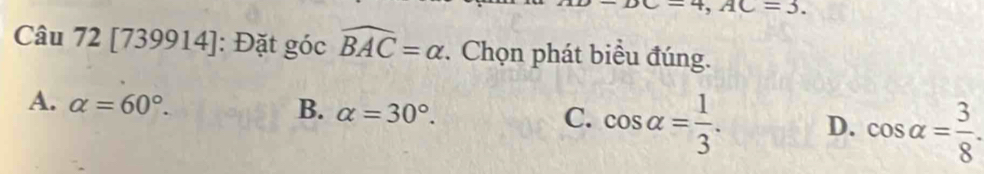 =DC=4, AC=3. 
Câu 72 [739914]: Đặt góc widehat BAC=alpha *. Chọn phát biểu đúng.
B.
A. alpha =60°. alpha =30°. cos alpha = 1/3 . D. cos alpha = 3/8 . 
C.