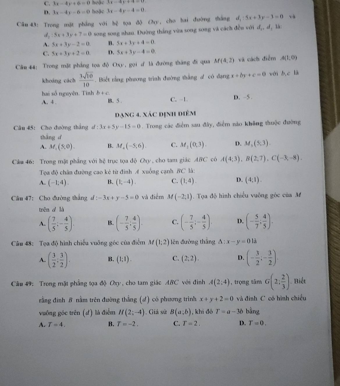 C. 3x-4y+6=0 hoặc 3x-4y+4=0.
D. 3x-4y-6=0 hoặc 3x-4y-4=0.
Câu 43: Trong mặt phẳng với hệ tọa độ Oxy, cho hai đường thắng d_1:5x+3y-3=0 và
d_2:5x+3y+7=0 song song nhau. Đường thắng vừa song song và cách đều với d_1,d_2 là:
A. 5x+3y-2=0. B. 5x+3y+4=0.
C. 5x+3y+2=0. D. 5x+3y-4=0.
Câu 44: Trong mặt phẳng tọa độ Oxy, gọi ư là đường thắng đi qua M(4;2) và cách điểm A(1;0)
khoāng cách  3sqrt(10)/10 . Biết rằng phương trình đường thẳng đ có dạng x+by+c=0 với b,c là
hai số nguyên. Tinh b+c.
A. 4 . B. 5 . C. -1. D. -5 .
đạng 4. xác định điêm
Câu 45: Cho đường thắng d:3x+5y-15=0. Trong các điểm sau đây, điểm nào không thuộc đường
thẳng d
A. M_1(5;0). B. M_4(-5;6). C. M_2(0;3). D. M_3(5;3).
Câu 46: Trong mặt phẳng với hệ trục tọa độ Oxy , cho tam giác ABC có A(4;3),B(2;7),C(-3;-8).
Tọa độ chân đường cao kẻ từ đỉnh A xuống cạnh BC là:
D.
A. (-1;4). B. (1;-4). C. (1;4). (4;1).
Câu 47: Cho đường thẳng d : -3x+y-5=0 và điểm M(-2;1). Tọa độ hình chiếu vuông góc của M
trên d là
A. ( 7/5 ;- 4/5 ). (- 7/5 ; 4/5 ). C. (- 7/5 ;- 4/5 ). D. (- 5/7 ; 4/5 ).
B.
Câu 48: Tọa độ hình chiếu vuông góc của điểm M(1;2) lên đường thắng △ :x-y=0 là
A. ( 3/2 ; 3/2 ). (- 3/2 ;- 3/2 ).
B. (1;1). C. (2;2). D.
Câu 49: Trong mặt phẳng tọa độ Oxy, cho tam giác ABC với đinh A(2;4) , trọng tâm G(2; 2/3 ). Biết
rằng đinh B nằm trên đường thẳng (d) có phương trình x+y+2=0 và đình C có hình chiếu
vuông góc trên (d) là điểm H(2;-4). Giả sử B(a;b) , khi đó T=a-3b bằng
A. T=4. B. T=-2. C. T=2. D. T=0.