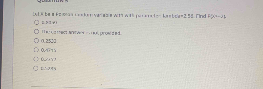 Let X be a Poisson random variable with with parameter: lambda =2.56. Find P(X>=2).
0.8059
The correct answer is not provided.
0.2533
0.4715
0.2752
0.5285