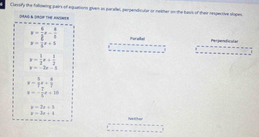 Classify the following pairs of equations given as parallel, perpendicular or neither on the basis of their respective slopes.
DRAG & DROP THE ANSWER
y= 6/5 x- 8/5 
y= 6/5 x+5
Parallel Perpendicular
1
y= 1/2 x+ 1/2 
y=-2x-5
y= 5/7 x+ 8/7 
y=- 7/5 x+10
y=2x+5
y=3x+4
Neither
1