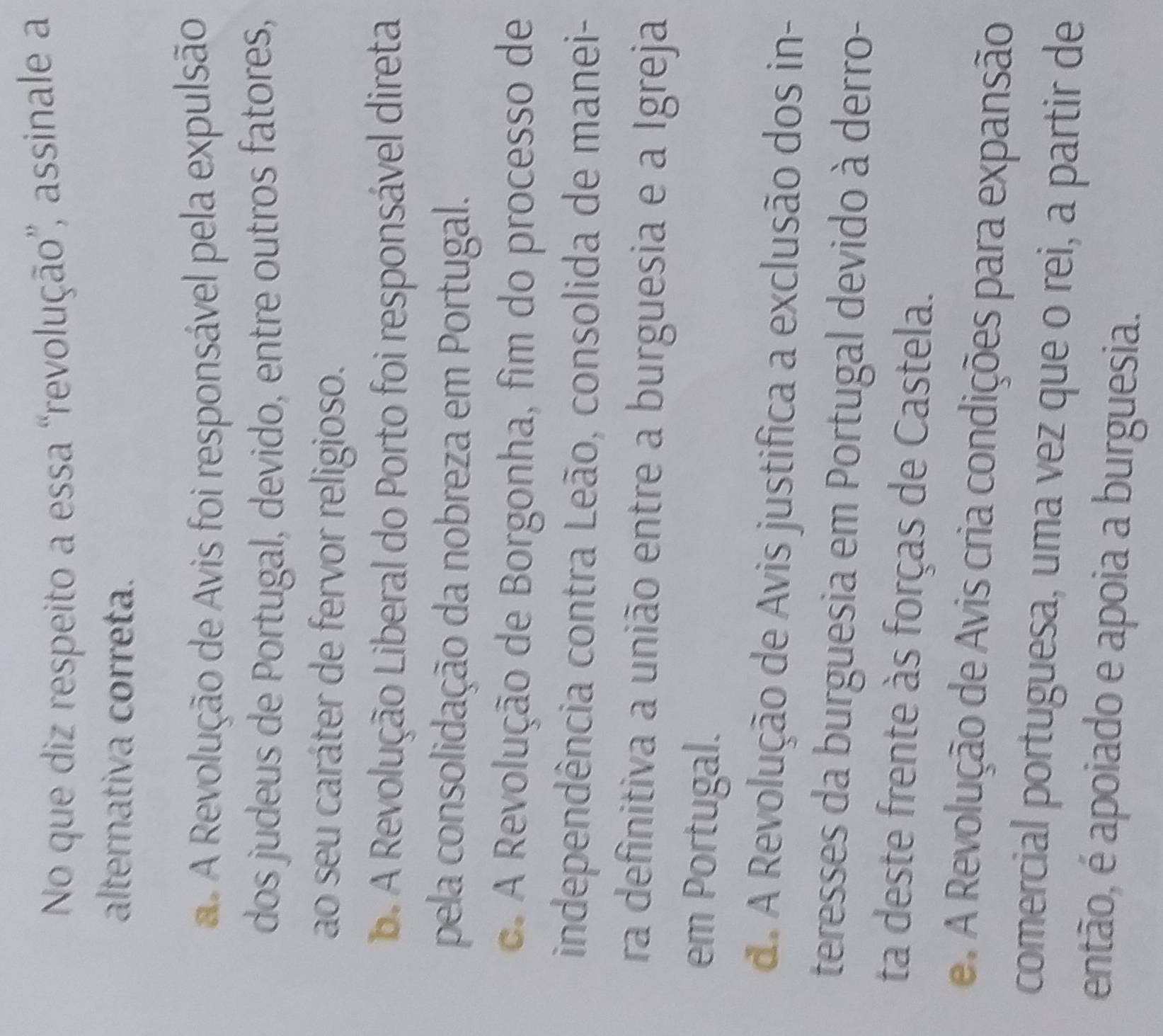 No que diz respeito a essa “revolução”, assinale a
alternativa correta.
A Revolução de Avis foi responsável pela expulsão
dos judeus de Portugal, devido, entre outros fatores,
ao seu caráter de fervor religioso.. A Revolução Liberal do Porto foi responsável direta
pela consolidação da nobreza em Portugal.
c. A Revolução de Borgonha, fim do processo de
independência contra Leão, consolida de manei-
ra definitiva a união entre a burguesia e a Igreja
em Portugal.
d. A Revolução de Avis justifica a exclusão dos in-
teresses da burguesia em Portugal devido à derro-
ta deste frente às forças de Castela.
e. A Revolução de Avis cria condições para expansão
comercial portuguesa, uma vez que o rei, a partir de
então, é apoiado e apoia a burguesia.