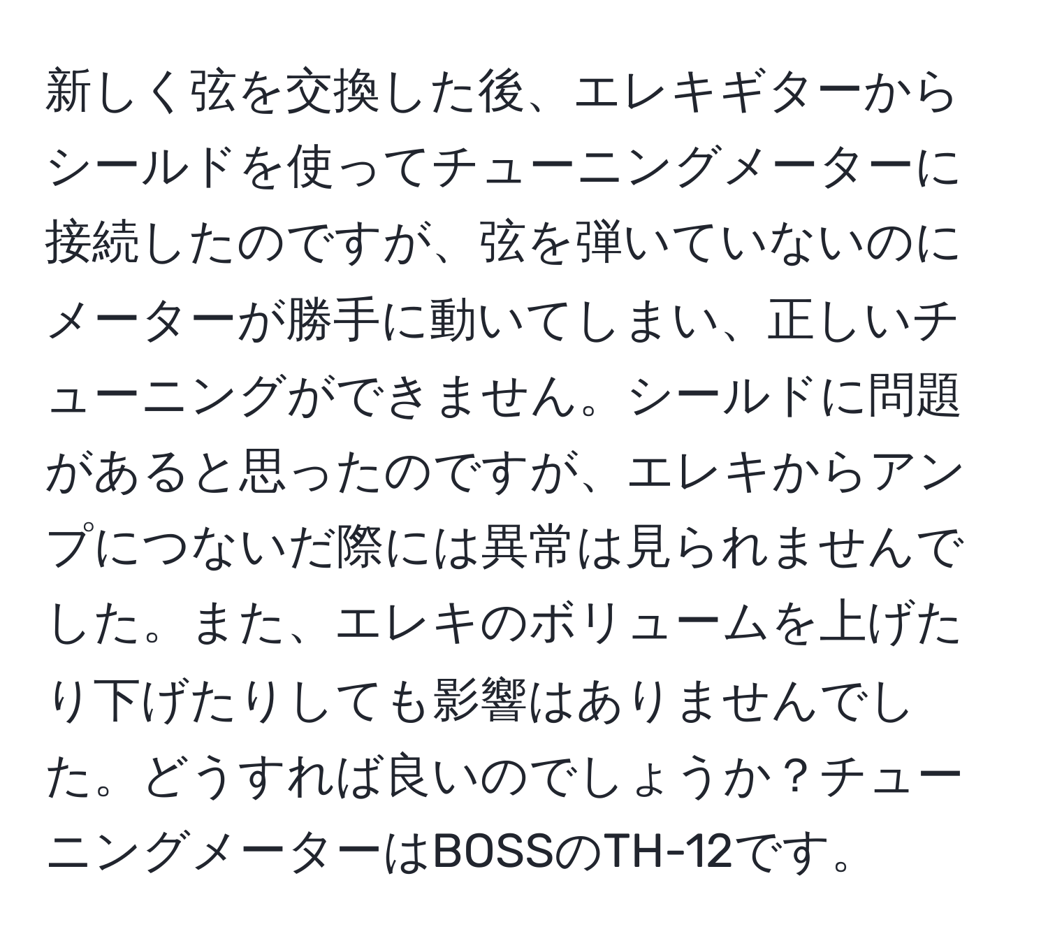 新しく弦を交換した後、エレキギターからシールドを使ってチューニングメーターに接続したのですが、弦を弾いていないのにメーターが勝手に動いてしまい、正しいチューニングができません。シールドに問題があると思ったのですが、エレキからアンプにつないだ際には異常は見られませんでした。また、エレキのボリュームを上げたり下げたりしても影響はありませんでした。どうすれば良いのでしょうか？チューニングメーターはBOSSのTH-12です。