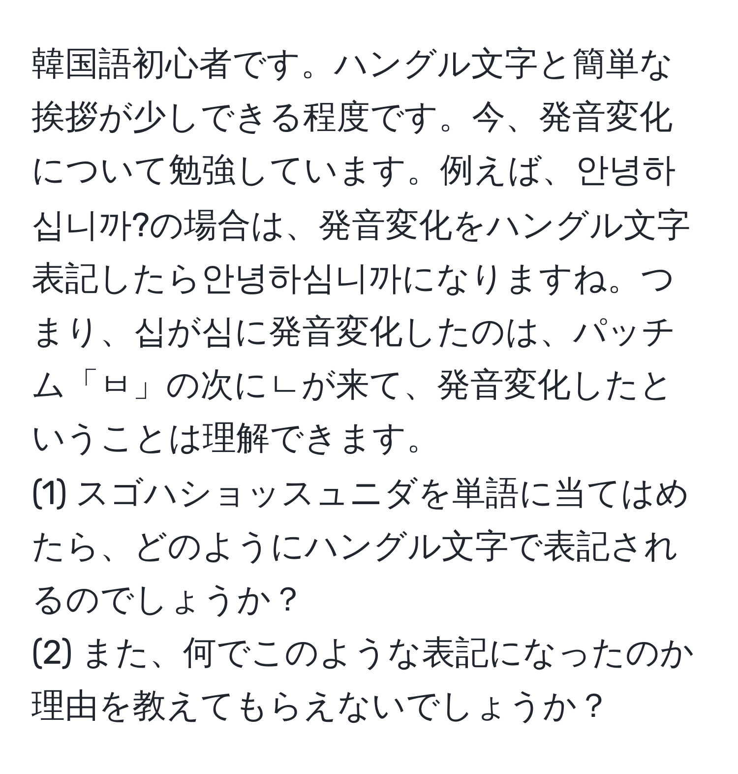 韓国語初心者です。ハングル文字と簡単な挨拶が少しできる程度です。今、発音変化について勉強しています。例えば、안녕하십니까?の場合は、発音変化をハングル文字表記したら안녕하심니까になりますね。つまり、십が심に発音変化したのは、パッチム「ㅂ」の次にㄴが来て、発音変化したということは理解できます。  
(1) スゴハショッスュニダを単語に当てはめたら、どのようにハングル文字で表記されるのでしょうか？  
(2) また、何でこのような表記になったのか理由を教えてもらえないでしょうか？