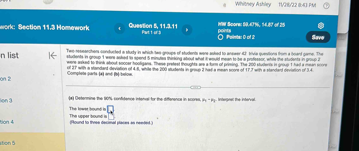 Whitney Ashley 11/28/22 8:43PM 
HW Score: 59.47%, 
work: Section 11.3 Homework < Question 5, 1.3.11  14.87 of 25 
Part 1 of 3 points 
o Points: 0 of 2 Save AM 
Two researchers conducted a study in which two groups of students were asked to answer 42 trivia questions from a board game. The 
n list students in group 1 were asked to spend 5 minutes thinking about what it would mean to be a professor, while the students in group 2
were asked to think about soccer hooligans. These pretest thoughts are a form of priming. The 200 students in group 1 had a mean score 
of 27 with a standard deviation of 4.6, while the 200 students in group 2 had a mean score of 17.7 with a standard deviation of 3.4. 
Complete parts (a) and (b) below. 
PM 
on 2 
ion 3 (a) Determine the 90% confidence interval for the difference in scores, mu _1-mu _2. Interpret the interval. 
The lower bound is 
The upper bound is 
tion 4 (Round to three decimal places as needed.) 
stion 5