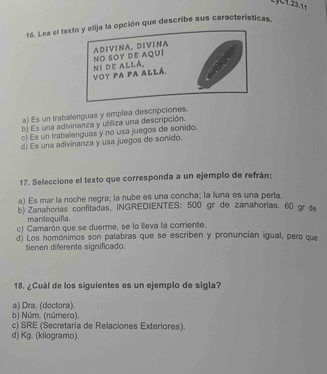 LyC1.23.11
16. Lea el texción que describe sus características.
a) Es un trabalenguas y emplea descripciones.
b) Es una adivinanza y utiliza una descripción.
c) Es un trabalenguas y no usa juegos de sonido.
d) Es una adivinanza y usa juegos de sonido.
17. Seleccione el texto que corresponda a un ejemplo de refrán:
a) Es mar la noche negra; la nube es una concha; la luna es una perla.
b) Zanahorias confitadas, INGREDIENTES: 500 gr de zanahorias. 60 gr de
mantequilla.
c) Camarón que se duerme, se lo lleva la corriente.
d) Los homónimos son palabras que se escriben y pronuncian igual, pero que
tienen diferente significado.
18. ¿Cuál de los siguientes es un ejemplo de sigla?
a) Dra. (doctora).
b) Núm. (número).
c) SRE (Secretaría de Relaciones Exteriores).
d) Kg. (kilogramo).