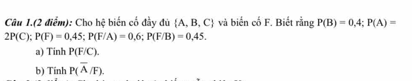 Câu 1.(2 điểm): Cho hệ biến cố đầy đủ  A,B,C và biến cố F. Biết rằng P(B)=0,4; P(A)=
2P(C); P(F)=0,45; P(F/A)=0,6; P(F/B)=0,45. 
a) Tính P(F/C). 
b) Tính P(overline A/F).