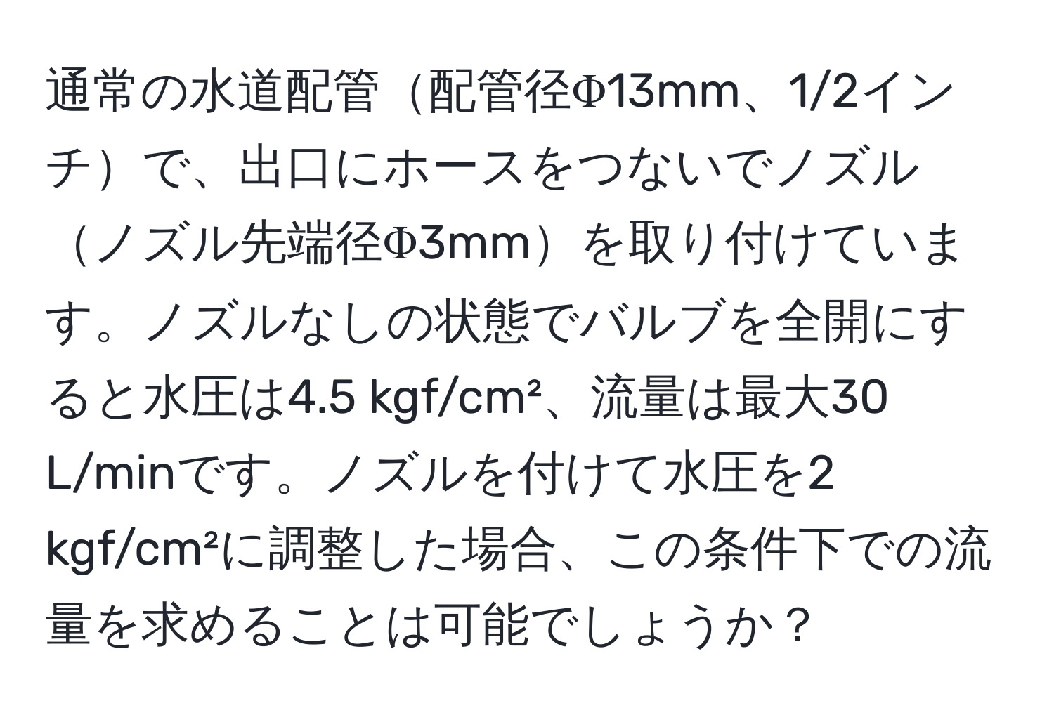 通常の水道配管配管径Φ13mm、1/2インチで、出口にホースをつないでノズルノズル先端径Φ3mmを取り付けています。ノズルなしの状態でバルブを全開にすると水圧は4.5 kgf/cm²、流量は最大30 L/minです。ノズルを付けて水圧を2 kgf/cm²に調整した場合、この条件下での流量を求めることは可能でしょうか？