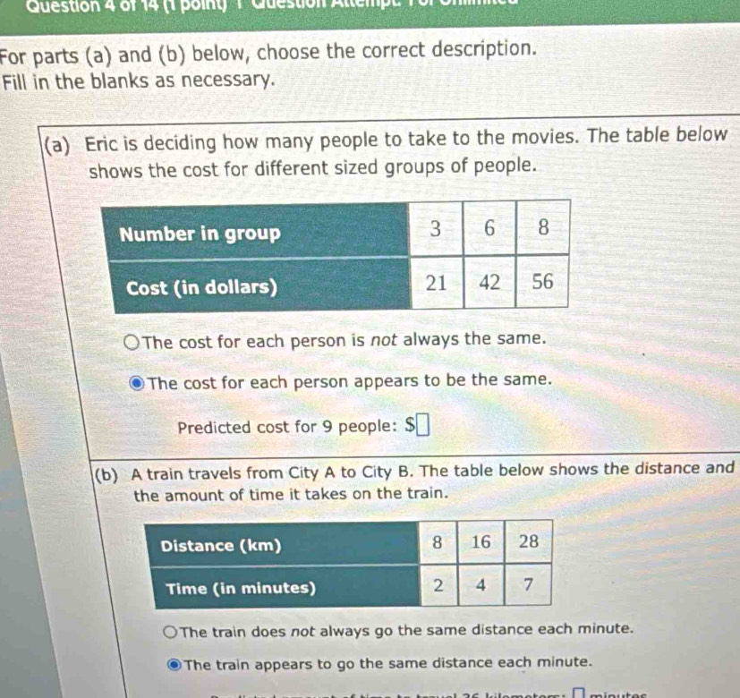 Guestion 4 of 14 (1 point)1 Gueston Ale 
For parts (a) and (b) below, choose the correct description.
Fill in the blanks as necessary.
(a) Eric is deciding how many people to take to the movies. The table below
shows the cost for different sized groups of people.
The cost for each person is not always the same.
The cost for each person appears to be the same.
Predicted cost for 9 people: $
(b) A train travels from City A to City B. The table below shows the distance and
the amount of time it takes on the train.
The train does not always go the same distance each minute.
The train appears to go the same distance each minute.