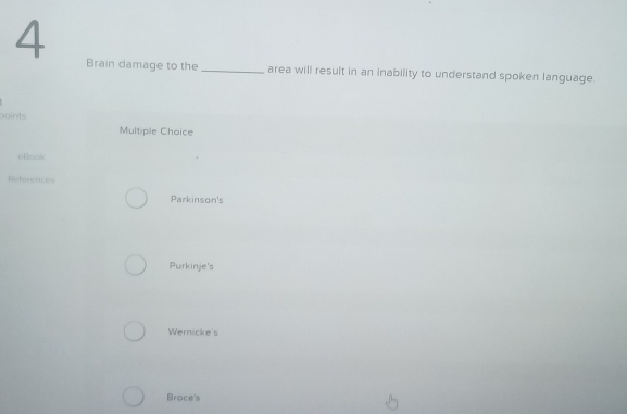 Brain damage to the _area will result in an inability to understand spoken language.
points
Multiple Choice
eBook
References
Parkinson's
Purkinje's
Wernicke's
Broce's