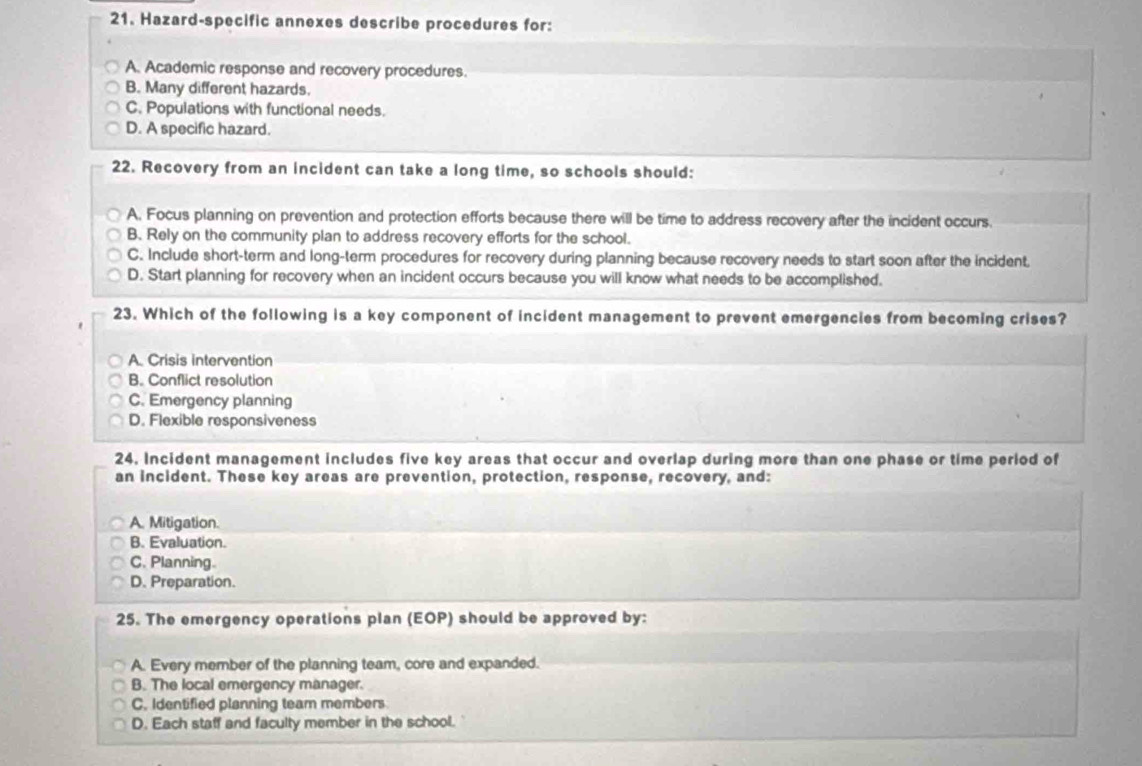 Hazard-specific annexes describe procedures for:
A. Academic response and recovery procedures.
B. Many different hazards.
C. Populations with functional needs.
D. A specific hazard.
22. Recovery from an incident can take a long time, so schools should:
A. Focus planning on prevention and protection efforts because there will be time to address recovery after the incident occurs.
B. Rely on the community plan to address recovery efforts for the school.
C. Include short-term and long-term procedures for recovery during planning because recovery needs to start soon after the incident.
D. Start planning for recovery when an incident occurs because you will know what needs to be accomplished.
23. Which of the following is a key component of incident management to prevent emergencies from becoming crises?
A. Crisis intervention
B. Conflict resolution
C. Emergency planning
D. Flexible responsiveness
24. Incident management includes five key areas that occur and overlap during more than one phase or time period of
an incident. These key areas are prevention, protection, response, recovery, and:
A. Mitigation.
B. Evaluation.
C. Planning.
D. Preparation.
25. The emergency operations plan (EOP) should be approved by:
A. Every member of the planning team, core and expanded.
B. The local emergency manager.
C. Identified planning team members
D. Each staff and faculty member in the school.