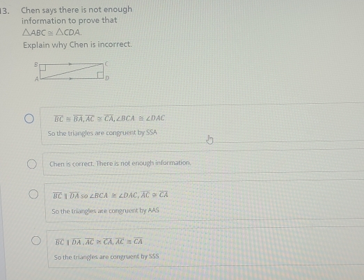 Chen says there is not enough
information to prove that
△ ABC≌ △ CDA. 
Explain why Chen is incorrect.
overline BC≌ overline BA, overline AC≌ overline CA, ∠ BCA≌ ∠ DAC
So the triangles are congruent by SSA
Chen is correct. There is not enough information.
overline BCparallel overline DA so ∠ BCA≌ ∠ DAC, overline AC≌ overline CA
So the triangles are congruent by AAS
overline BCparallel overline DA, overline AC≌ overline CA, overline ACequiv overline CA
So the triangles are congruent by SSS