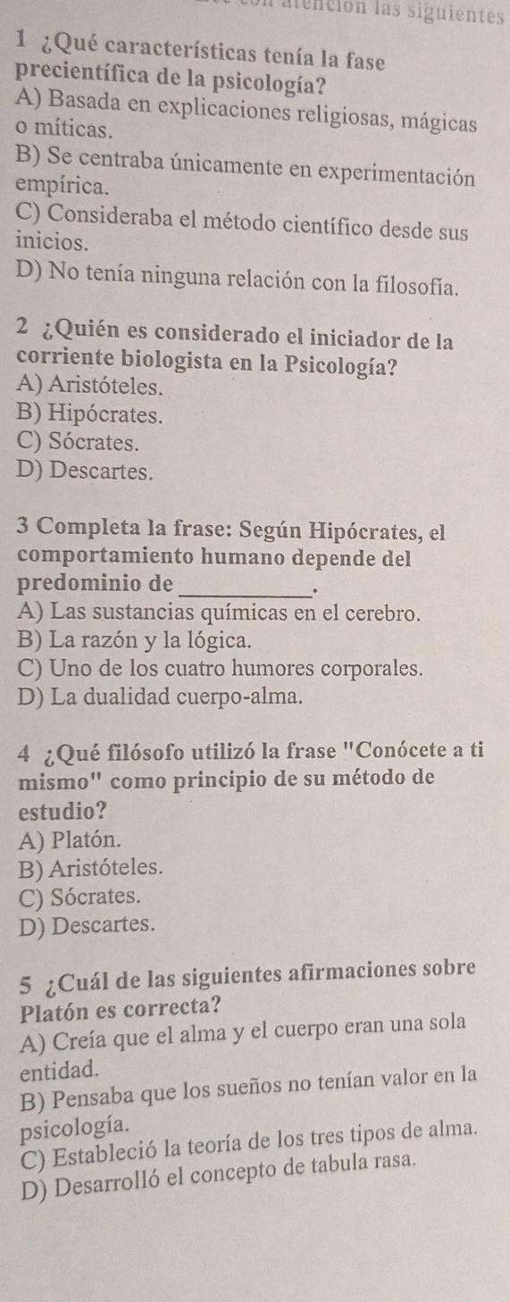 Un atención las siguientes
1 ¿Qué características tenía la fase
precientífica de la psicología?
A) Basada en explicaciones religiosas, mágicas
o míticas.
B) Se centraba únicamente en experimentación
empírica.
C) Consideraba el método científico desde sus
inicios.
D) No tenía ninguna relación con la filosofía.
2 ¿Quién es considerado el iniciador de la
corriente biologista en la Psicología?
A) Aristóteles.
B) Hipócrates.
C) Sócrates.
D) Descartes.
3 Completa la frase: Según Hipócrates, el
comportamiento humano depende del
predominio de_
.
A) Las sustancias químicas en el cerebro.
B) La razón y la lógica.
C) Uno de los cuatro humores corporales.
D) La dualidad cuerpo-alma.
4 ¿Qué filósofo utilizó la frase "Conócete a ti
mismo" como principio de su método de
estudio?
A) Platón.
B) Aristóteles.
C) Sócrates.
D) Descartes.
5 ¿Cuál de las siguientes afirmaciones sobre
Platón es correcta?
A) Creía que el alma y el cuerpo eran una sola
entidad.
B) Pensaba que los sueños no tenían valor en la
psicología.
C) Estableció la teoría de los tres tipos de alma.
D) Desarrolló el concepto de tabula rasa.