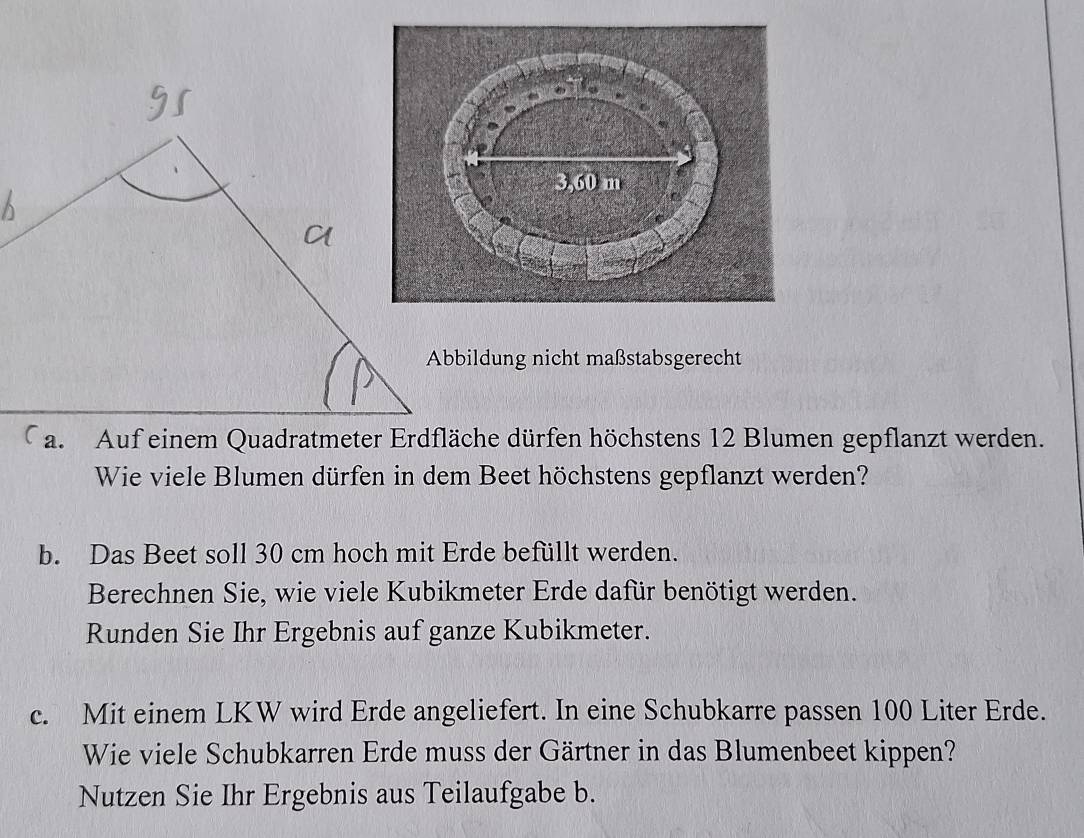 Abbildung nicht maßstabsgerecht 
a. Auf einem Quadratmeter Erdfläche dürfen höchstens 12 Blumen gepflanzt werden. 
Wie viele Blumen dürfen in dem Beet höchstens gepflanzt werden? 
b. Das Beet soll 30 cm hoch mit Erde befüllt werden. 
Berechnen Sie, wie viele Kubikmeter Erde dafür benötigt werden. 
Runden Sie Ihr Ergebnis auf ganze Kubikmeter. 
c. Mit einem LKW wird Erde angeliefert. In eine Schubkarre pas sen 100 Liter Erde. 
Wie viele Schubkarren Erde muss der Gärtner in das Blumenbeet kippen? 
Nutzen Sie Ihr Ergebnis aus Teilaufgabe b.