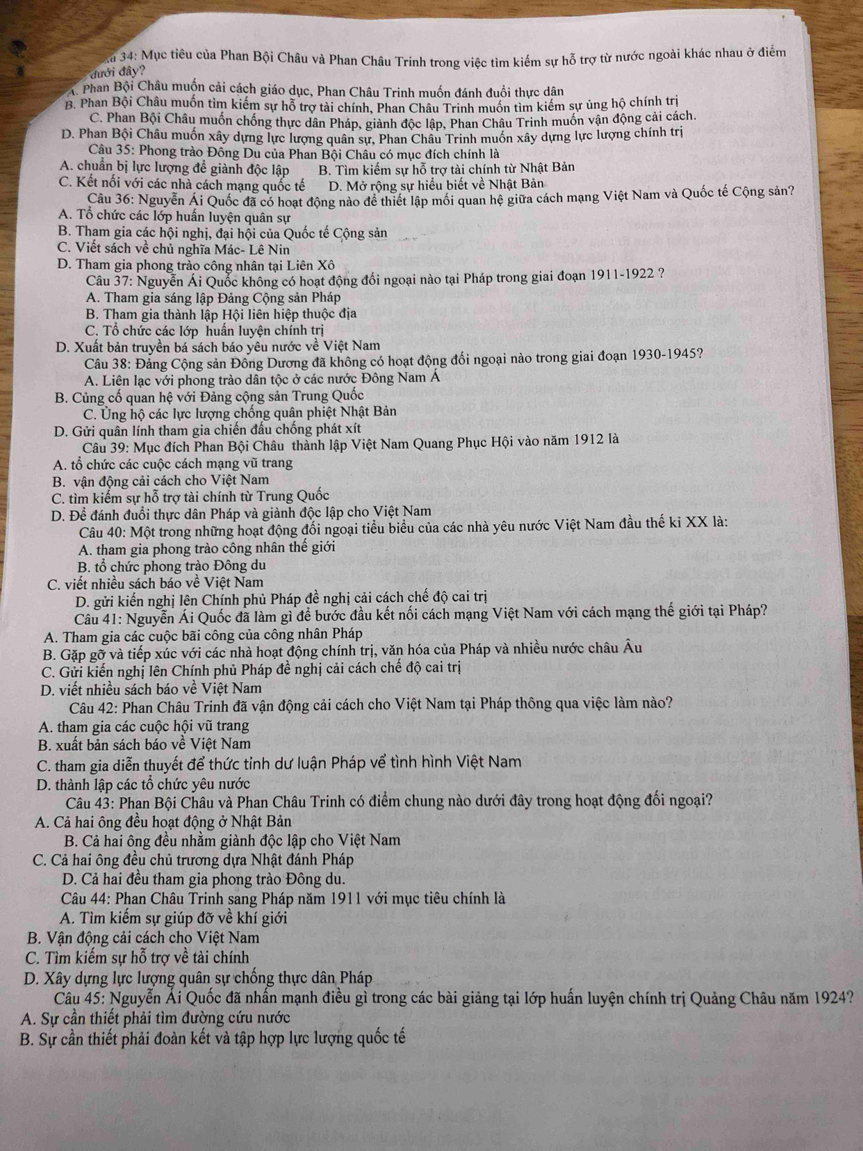 a 34: Mục tiêu của Phan Bội Châu và Phan Châu Trinh trong việc tìm kiếm sự hỗ trợ từ nước ngoài khác nhau ở điểm
đưới đây?
A. Phan Bội Châu muốn cải cách giáo dục, Phan Châu Trinh muốn đánh đuổi thực dân
B. Phan Bội Châu muốn tìm kiếm sự hỗ trợ tài chính, Phan Châu Trinh muốn tìm kiếm sự ủng hộ chính trị
C. Phan Bội Châu muốn chống thực dân Pháp, giành độc lập, Phan Châu Trinh muốn vận động cải cách.
D. Phan Bội Châu muốn xây dựng lực lượng quân sự, Phan Châu Trinh muốn xây dựng lực lượng chính trị
Câu 35: Phong trào Đông Du của Phan Bội Châu có mục đích chính là
A. chuẩn bị lực lượng để giành độc lập B. Tìm kiếm sự hỗ trợ tài chính từ Nhật Bản
C. Kết nối với các nhà cách mạng quốc tế D. Mở rộng sự hiểu biết về Nhật Bản
Câu 36: Nguyễn Ái Quốc đã có hoạt động nào để thiết lập mối quan hệ giữa cách mạng Việt Nam và Quốc tế Cộng sản?
A. Tổ chức các lớp huấn luyện quân sự
B. Tham gia các hội nghị, đại hội của Quốc tế Cộng sản
C. Viết sách về chủ nghĩa Mác- Lê Nin
D. Tham gia phong trào công nhân tại Liên Xô
Câu 37: Nguyễn Ái Quốc không có hoạt động đối ngoại nào tại Pháp trong giai đoạn 1911-1922 ?
A. Tham gia sáng lập Đảng Cộng sản Pháp
B. Tham gia thành lập Hội liên hiệp thuộc địa
C. Tổ chức các lớp huấn luyện chính trị
D. Xuất bản truyền bá sách báo yêu nước về Việt Nam
Câu 38: Đảng Cộng sản Đông Dương đã không có hoạt động đối ngoại nào trong giai đoạn 1930-1945?
A. Liên lạc với phong trào dân tộc ở các nước Đông Nam Á
B. Củng cố quan hệ với Đảng cộng sản Trung Quốc
C. Ủng hộ các lực lượng chống quân phiệt Nhật Bản
D. Gửi quân lính tham gia chiến đấu chống phát xít
Câu 39: Mục đích Phan Bội Châu thành lập Việt Nam Quang Phục Hội vào năm 1912 là
A. tổ chức các cuộc cách mạng vũ trang
B. vận động cải cách cho Việt Nam
C. tìm kiếm sự hỗ trợ tài chính từ Trung Quốc
D. Để đánh đuổi thực dân Pháp và giành độc lập cho Việt Nam
Câu 40: Một trong những hoạt động đổi ngoại tiểu biểu của các nhà yêu nước Việt Nam đầu thế ki XX là:
A. tham gia phong trào công nhân thế giới
B. tổ chức phong trào Đông du
C. viết nhiều sách báo về Việt Nam
D. gửi kiến nghị lên Chính phủ Pháp đề nghị cải cách chế độ cai trị
Câu 41: Nguyễn Ái Quốc đã làm gì để bước đầu kết nối cách mạng Việt Nam với cách mạng thế giới tại Pháp?
A. Tham gia các cuộc bãi công của công nhân Pháp
B. Gặp gỡ và tiếp xúc với các nhà hoạt động chính trị, văn hóa của Pháp và nhiều nước châu Âu
C. Gửi kiến nghị lên Chính phủ Pháp đề nghị cải cách chế độ cai trị
D. viết nhiều sách báo về Việt Nam
Câu 42: Phan Châu Trinh đã vận động cải cách cho Việt Nam tại Pháp thông qua việc làm nào?
A. tham gia các cuộc hội vũ trang
B. xuất bản sách báo về Việt Nam
C. tham gia diễn thuyết để thức tỉnh dư luận Pháp vể tình hình Việt Nam
D. thành lập các tổ chức yêu nước
Câu 43: Phan Bội Châu và Phan Châu Trinh có điểm chung nào dưới đây trong hoạt động đối ngoại?
A. Cả hai ông đều hoạt động ở Nhật Bản
B. Cả hai ông đều nhằm giành độc lập cho Việt Nam
C. Cả hai ông đều chủ trương dựa Nhật đánh Pháp
D. Cả hai đều tham gia phong trào Đông du.
Câu 44: Phan Châu Trinh sang Pháp năm 1911 với mục tiêu chính là
A. Tìm kiếm sự giúp đỡ về khí giới
B. Vận động cải cách cho Việt Nam
C. Tìm kiếm sự hỗ trợ về tài chính
D. Xây dựng lực lượng quân sự chống thực dân Pháp
Câu 45: Nguyễn Ái Quốc đã nhấn mạnh điều gì trong các bài giảng tại lớp huấn luyện chính trị Quảng Châu năm 1924?
A. Sự cần thiết phải tìm đường cứu nước
B. Sự cần thiết phải đoàn kết và tập hợp lực lượng quốc tế