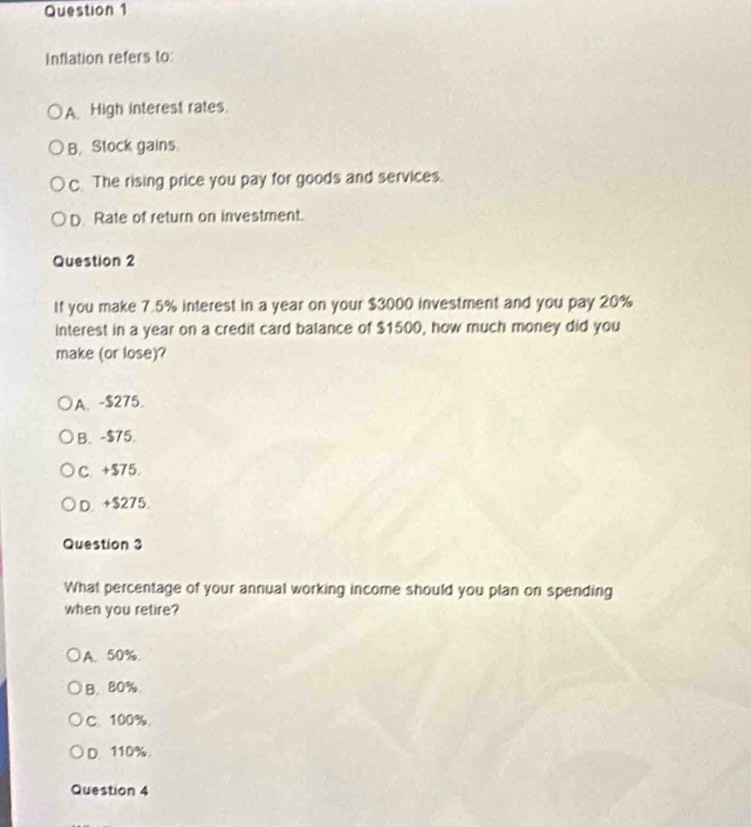 Inflation refers to:
A High interest rates.
B. Stock gains
C. The rising price you pay for goods and services.
D. Rate of return on investment.
Question 2
If you make 7.5% interest in a year on your $3000 investment and you pay 20%
interest in a year on a credit card balance of $1500, how much money did you
make (or lose)?
A. - $275.
B. - $75.
C. +$75.
D. +$275.
Question 3
What percentage of your annual working income should you plan on spending
when you retire?
A. 50%
B. 80%.
C. 100%
D. 110%.
Question 4