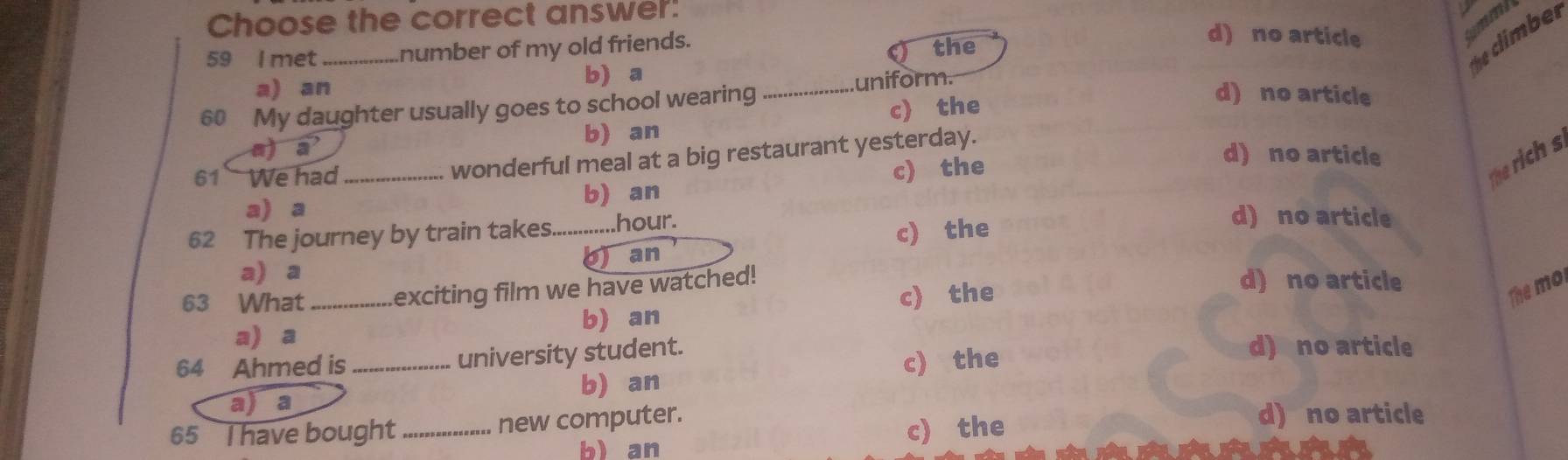 Choose the correct answer:
59 l met _number of my old friends.
the
he climbe r
d) no article
tmmi
a) an b a
_uniform.
60 My daughter usually goes to school wearing
c) the
d) no article
a) vector a b) an
61 We had_ wonderful meal at a big restaurant yesterday.
b) an c) the
d) no article
he rich s
a) a d) no article
62 The journey by train takes_ .hour.
c) the
b) an
a) a d) no article
63 What_ exciting film we have watched!
c) the
The mol
a) a b) an
64 Ahmed is_ university student.
c) the
d) no article
b) an
a) a
65 I have bought_ new computer.
b) an c) the
d) no article