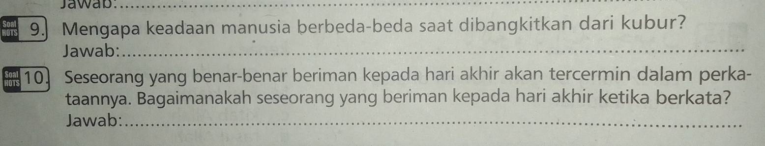 Jawap_ 
Soal 9.] Mengapa keadaan manusia berbeda-beda saat dibangkitkan dari kubur? 
OTS 
Jawab:_ 
10. Seseorang yang benar-benar beriman kepada hari akhir akan tercermin dalam perka- 
taannya. Bagaimanakah seseorang yang beriman kepada hari akhir ketika berkata? 
Jawab:_ 
_