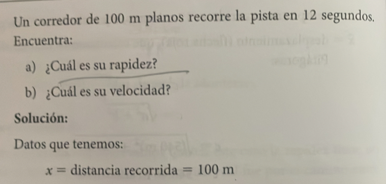 Un corredor de 100 m planos recorre la pista en 12 segundos. 
Encuentra: 
a) ¿Cuál es su rapidez? 
b) ¿Cuál es su velocidad? 
Solución: 
Datos que tenemos:
x= distancia recorrida =100m