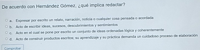 De acuerdo con Hernández Gómez, ¿qué implica redactar?
a. Expresar por escrito un relato, narración, noticia o cualquier cosa pensada o acordada
b. Acto de escribir ideas, sucesos, descubrimientos y sentimientos
c. Acto en el cual se pone por escrito un conjunto de ideas ordenadas lógica y coherentemente
d. Acto de construir productos escritos; su aprendizaje y su práctica demanda un cuidadoso proceso de elaboración
Comprobar