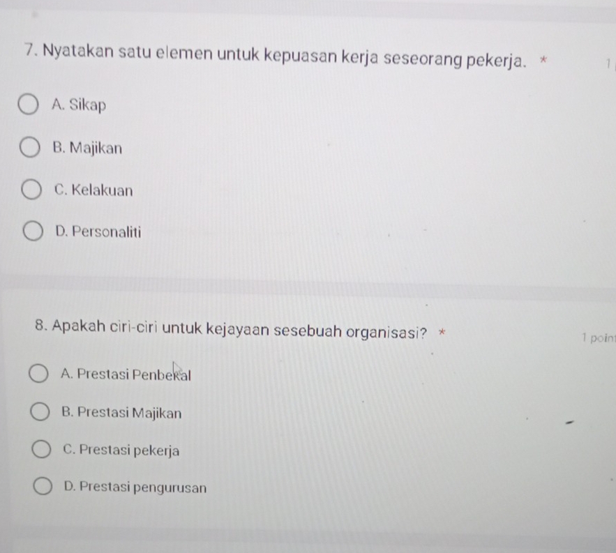 Nyatakan satu elemen untuk kepuasan kerja seseorang pekerja. * 1
A. Sikap
B. Majikan
C. Kelakuan
D. Personaliti
8. Apakah ciri-ciri untuk kejayaan sesebuah organisasi? * 1 point
A. Prestasi Penberal
B. Prestasi Majikan
C. Prestasi pekerja
D. Prestasi pengurusan