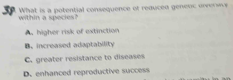 What is a potential consequence of reduced genetc di vi 
within a species?
A. higher risk of extinction
B. increased adaptability
C. greater resistance to diseases
D. enhanced reproductive success