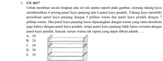 UN 2017
Untuk membuat secara lengkap satu set rak sepatu seperti pada gambar, seorang tukang kayu
membutuhkan 4 potong panel kayu panjang dan 6 panel kayu pendek. Tukang kayu memiliki
persediaan panel kayu panjang dengan 5 pilihan warna dan panel kayu pendek dengan 7
pilihan warna. Jika panel kayu panjang harus dipasangkan dengan warna yang sama demikian
juga halnya dengan panel kayu pendek, tetapi panel kayu panjang tidak harus sewarna dengan
panel kayu pendek, banyak variasi warna rak sepatu yang dapat dibuat adalah …
A. 20
B. 24
C. 28
D. 30
E. 35