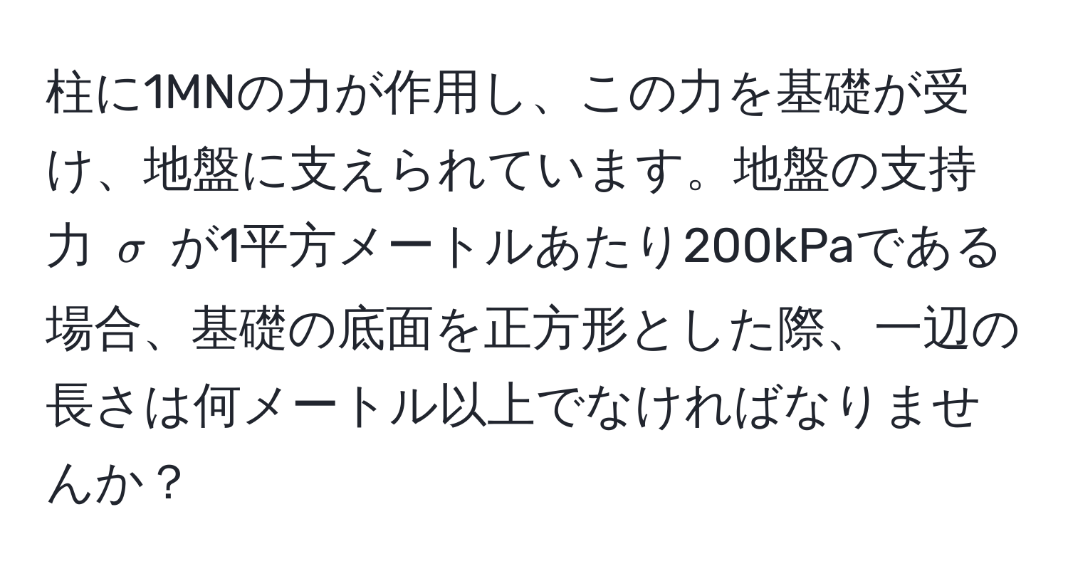 柱に1MNの力が作用し、この力を基礎が受け、地盤に支えられています。地盤の支持力 $sigma$ が1平方メートルあたり200kPaである場合、基礎の底面を正方形とした際、一辺の長さは何メートル以上でなければなりませんか？