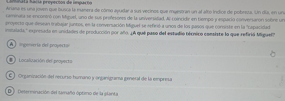 Caminata hacia proyectos de impacto
Ariana es una joven que busca la manera de cómo ayudar a sus vecinos que muestran un al alto índice de pobreza. Un día, en un
caminata se encontró con Miguel, uno de sus profesores de la universidad. Al coincidir en tiempo y espacio conversaron sobre un
proyecto que desean trabajar juntos, en la conversación Miguel se refirió a unos de los pasos que consiste en la "capacidad
instalada,'' expresada en unidades de producción por año. ¿A qué paso del estudio técnico consiste lo que refirió Miguel?
A Ingeniería del proyecto
B Localización del proyecto
C) Organización del recurso humano y organigrama general de la empresa
D ) Determinación del tamaño óptimo de la planta