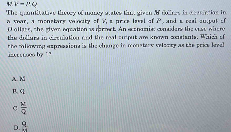 V=P.Q
The quantitative theory of money states that given M dollars in circulation in
a year, a monetary velocity of V, a price level of P , and a real output of
D ollars, the given equation is correct. An economist considers the case where
the dollars in circulation and the real output are known constants. Which of
the following expressions is the change in monetary velocity as the price level
increases by 1?
A. M
B. Q
C.  M/Q 
D.  Q/M 