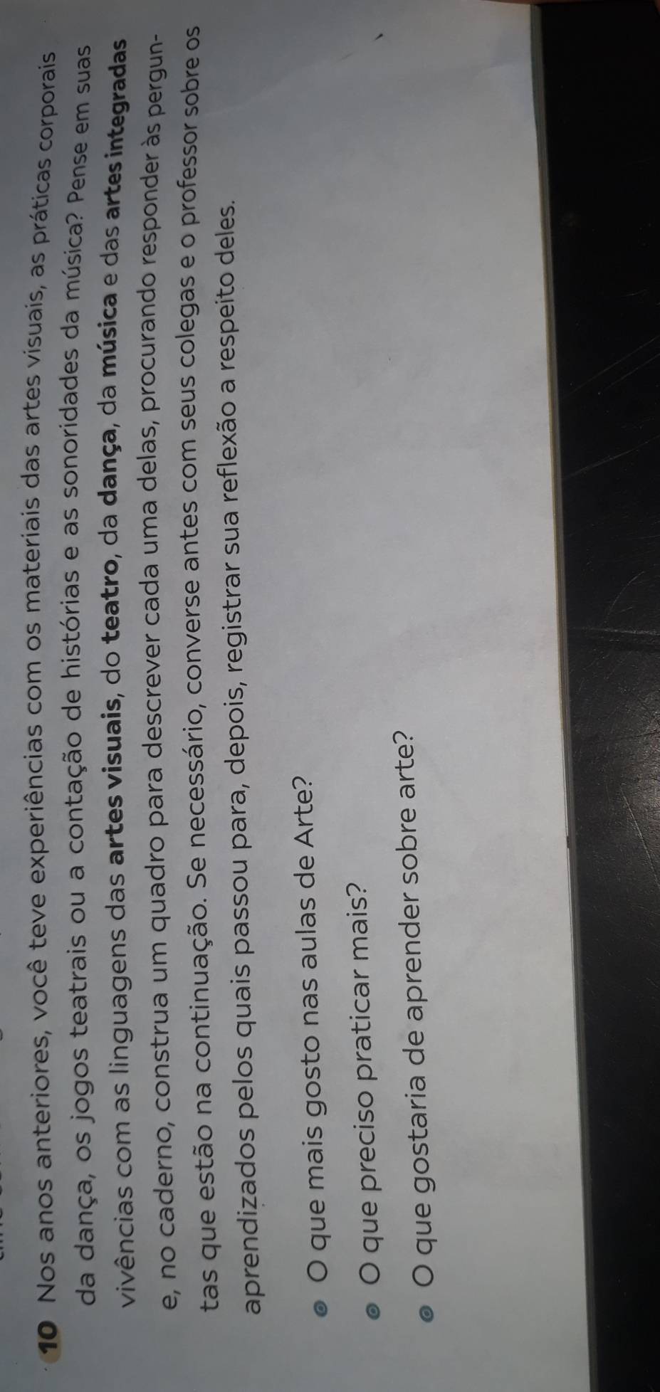 Nos anos anteriores, você teve experiências com os materiais das artes visuais, as práticas corporais 
da dança, os jogos teatrais ou a contação de histórias e as sonoridades da música? Pense em suas 
vivências com as linguagens das artes visuais, do teatro, da dança, da música e das artes integradas 
e, no caderno, construa um quadro para descrever cada uma delas, procurando responder às pergun- 
tas que estão na continuação. Se necessário, converse antes com seus colegas e o professor sobre os 
aprendizados pelos quais passou para, depois, registrar sua reflexão a respeito deles. 
O que mais gosto nas aulas de Arte? 
que preciso praticar mais? 
O que gostaria de aprender sobre arte?