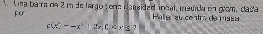 Una barra de 2 m de largo tiene densidad lineal, medida en g/cm, dada 
por . Hallar su centro de masa
rho (x)=-x^2+2x, 0≤ x≤ 2