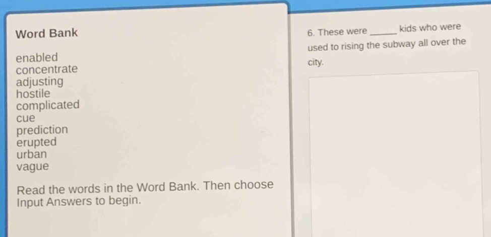 Word Bank 6. These were _kids who were 
enabled used to rising the subway all over the 
city. 
concentrate 
adjusting 
hostile 
complicated 
cue 
prediction 
erupted 
urban 
vague 
Read the words in the Word Bank. Then choose 
Input Answers to begin.