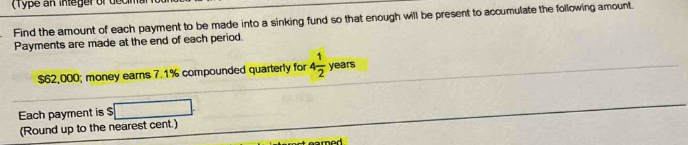 ( T ype an integerof decim 
Find the amount of each payment to be made into a sinking fund so that enough will be present to accumulate the following amount. 
Payments are made at the end of each period.
$62,000; money earns 7.1% compounded quarterly for 4 1/2  years
Each payment is $ :□. 
(Round up to the nearest cent.) 
rod