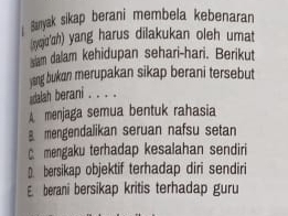 Saryak sikap berani membela kebenaran
isyqjo'h) yang harus dilakukan oleh umat
slam dalam kehidupan sehari-hari. Berikut
ysng bukan merupakan sikap berani tersebut
dalah berani . . . .
A menjaga semua bentuk rahasia
mengendalikan seruan nafsu setan
C. mengaku terhadap kesalahan sendiri
bersikap objektif terhadap diri sendiri
E. berani bersikap kritis terhadap guru