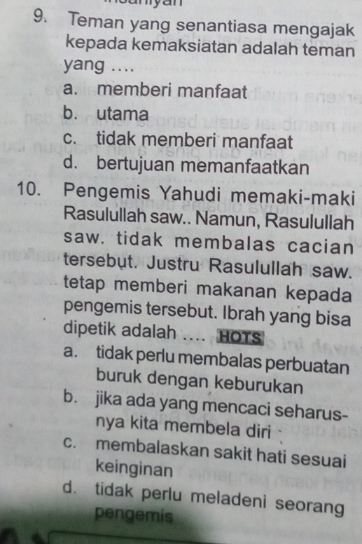 myan
9. Teman yang senantiasa mengajak
kepada kemaksiatan adalah teman
yang ....
a. memberi manfaat
b. utama
c. tidak memberi manfaat
d. bertujuan memanfaatkan
10. Pengemis Yahudi memaki-maki
Rasulullah saw.. Namun, Rasulullah
saw. tidak membalas cacian
tersebut. Justru Rasulullah saw.
tetap memberi makanan kepada
pengemis tersebut. Ibrah yang bisa
dipetik adalah .... HOTS
a. tidak perlu membalas perbuatan
buruk dengan keburukan
b. jika ada yang mencaci seharus-
nya kita membela diri
c. membalaskan sakit hati sesuai
keinginan
d. tidak perlu meladeni seorang
pengemis