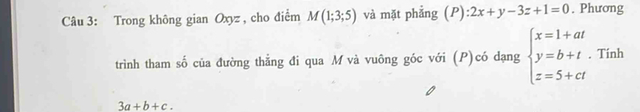 Trong không gian Oxyz , cho điểm M(1;3;5) và mặt phẳng (P): 2x+y-3z+1=0. Phương 
trình tham số của đường thẳng đi qua M và vuông góc với (P)có dạng beginarrayl x=1+at y=b+t z=5+ctendarray.. Tính
3a+b+c.