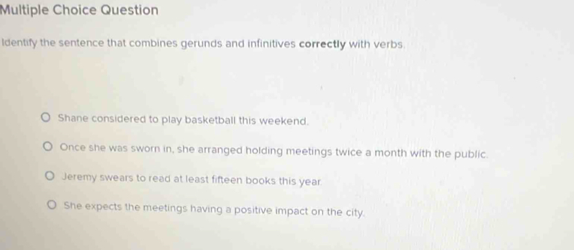 Question
ldentify the sentence that combines gerunds and infinitives correctly with verbs.
Shane considered to play basketball this weekend.
Once she was sworn in, she arranged holding meetings twice a month with the public.
Jeremy swears to read at least fifteen books this year.
She expects the meetings having a positive impact on the city.