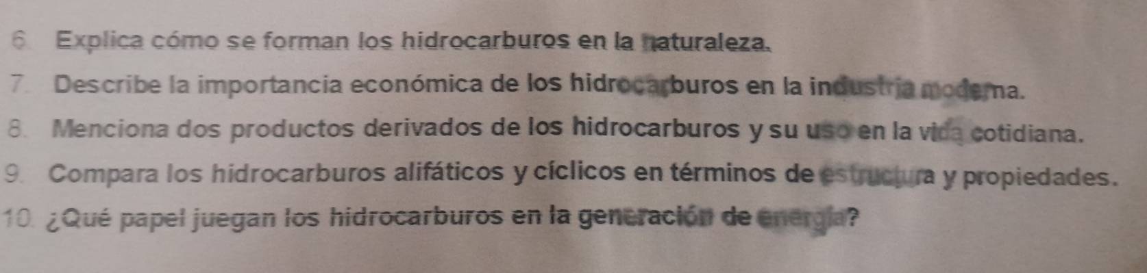 Explica cómo se forman los hidrocarburos en la naturaleza. 
7. Describe la importancia económica de los hidrocarburos en la industría modema. 
8. Menciona dos productos derivados de los hidrocarburos y su uso en la vida cotidiana. 
9. Compara los hidrocarburos alifáticos y cíclicos en términos de estructura y propiedades. 
10. ¿Qué papel juegan los hidrocarburos en la generación de energía?