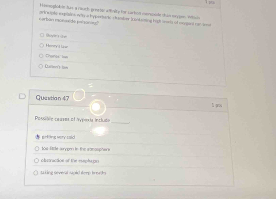 Hemoglobin has a much greater affinity for carbon monoxide than oxygen. Which
principle explains why a hyperbaric chamber (containing high levels of oxygen) can treat
carbon monoxide poisoning?
Boyle's law
Henry's law
Charles' law
Dalton's law
Question 47 1 pts
Possible causes of hypoxia include _.
getting very cold
too little oxygen in the atmosphere
obstruction of the esophagus
taking several rapid deep breaths